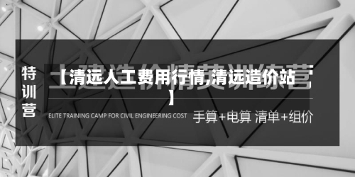 【清远人工费用行情,清远造价站】-第2张图片