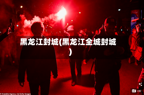 黑龙江封城(黑龙江全城封城)-第3张图片