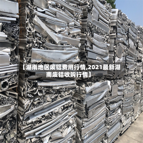 【湖南地区废铝费用行情,2021最新湖南废铝收购行情】-第2张图片
