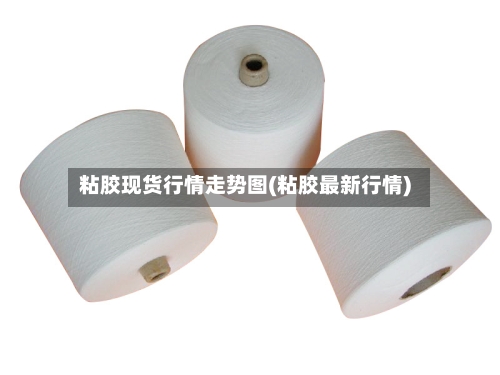 粘胶现货行情走势图(粘胶最新行情)-第2张图片