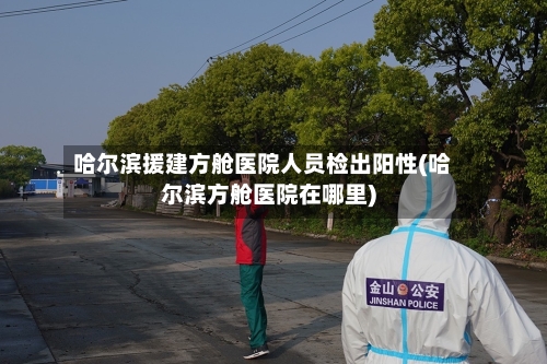 哈尔滨援建方舱医院人员检出阳性(哈尔滨方舱医院在哪里)-第3张图片