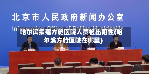 哈尔滨援建方舱医院人员检出阳性(哈尔滨方舱医院在哪里)