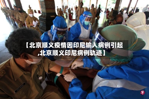 【北京顺义疫情因印尼输入病例引起,北京顺义印尼病例轨迹】-第3张图片