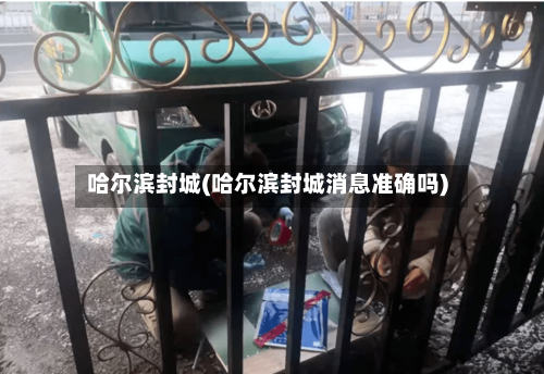 哈尔滨封城(哈尔滨封城消息准确吗)