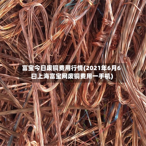 富宝今日废铜费用行情(2021年6月6曰上海富宝网废铜费用一手机)