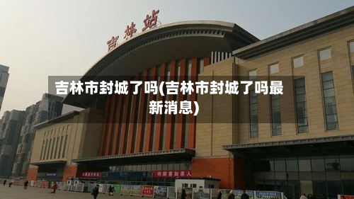 吉林市封城了吗(吉林市封城了吗最新消息)-第2张图片