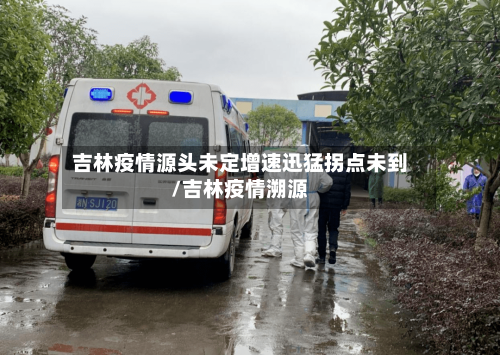 吉林疫情源头未定增速迅猛拐点未到/吉林疫情溯源-第2张图片