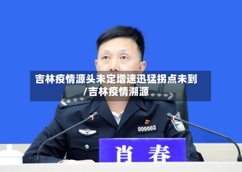 吉林疫情源头未定增速迅猛拐点未到/吉林疫情溯源