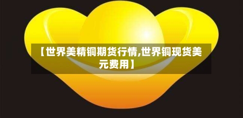 【世界美精铜期货行情,世界铜现货美元费用】