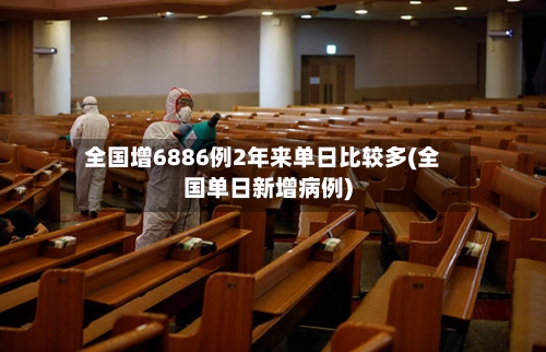 全国增6886例2年来单日比较多(全国单日新增病例)-第3张图片