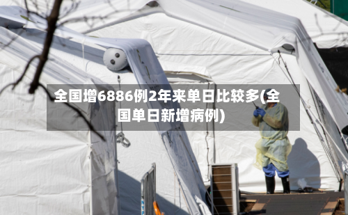 全国增6886例2年来单日比较多(全国单日新增病例)-第2张图片