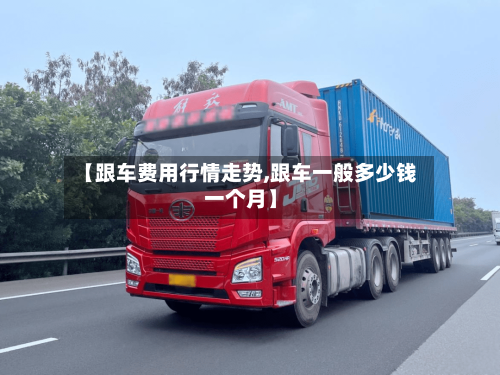 【跟车费用行情走势,跟车一般多少钱一个月】-第3张图片