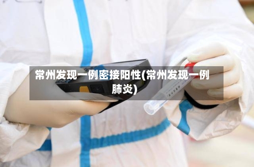 常州发现一例密接阳性(常州发现一例肺炎)