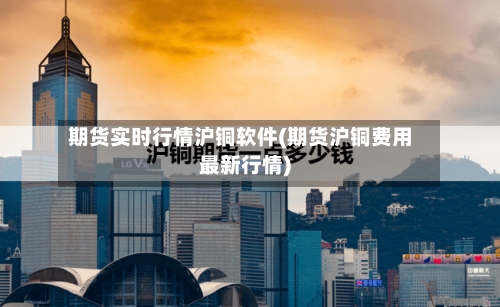 期货实时行情沪铜软件(期货沪铜费用最新行情)