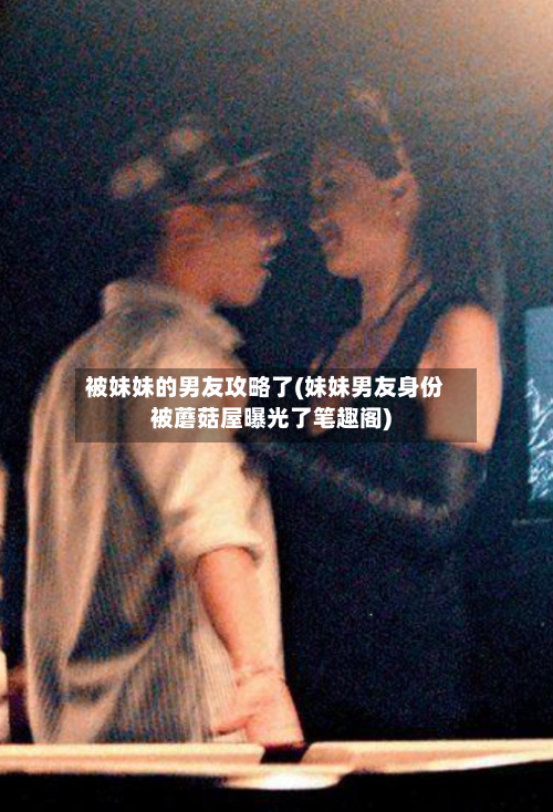 被妹妹的男友攻略了(妹妹男友身份被蘑菇屋曝光了笔趣阁)-第3张图片