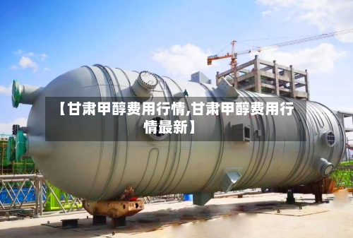 【甘肃甲醇费用行情,甘肃甲醇费用行情最新】-第1张图片