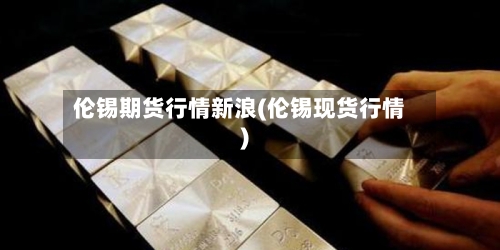 伦锡期货行情新浪(伦锡现货行情)-第3张图片