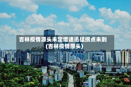 吉林疫情源头未定增速迅猛拐点未到(吉林疫情原头)-第3张图片