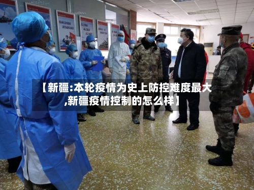 【新疆:本轮疫情为史上防控难度最大,新疆疫情控制的怎么样】