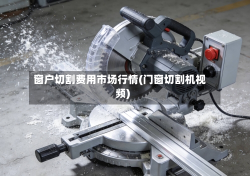 窗户切割费用市场行情(门窗切割机视频)-第3张图片
