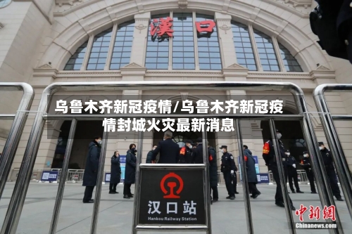乌鲁木齐新冠疫情/乌鲁木齐新冠疫情封城火灾最新消息