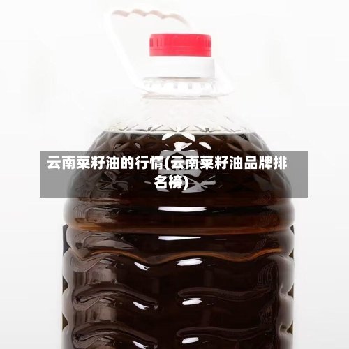 云南菜籽油的行情(云南菜籽油品牌排名榜)-第2张图片