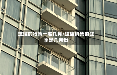 玻璃的行情一般几月/玻璃销售的旺季是几月份-第3张图片