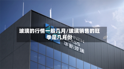 玻璃的行情一般几月/玻璃销售的旺季是几月份-第1张图片