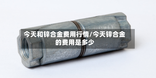 今天和锌合金费用行情/今天锌合金的费用是多少
