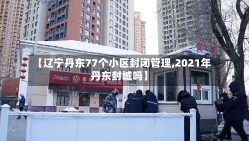 【辽宁丹东77个小区封闭管理,2021年丹东封城吗】-第1张图片