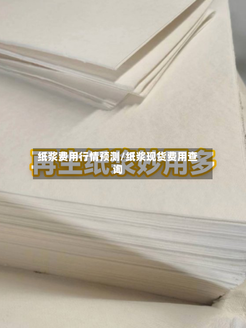 纸浆费用行情预测/纸浆现货费用查询