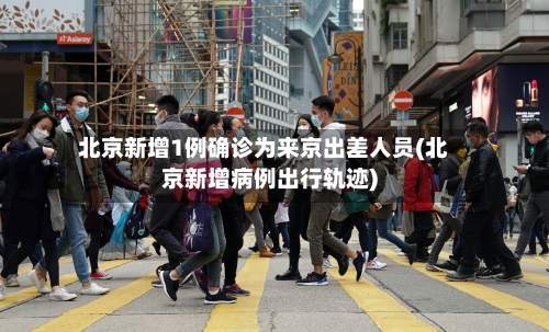 北京新增1例确诊为来京出差人员(北京新增病例出行轨迹)-第1张图片