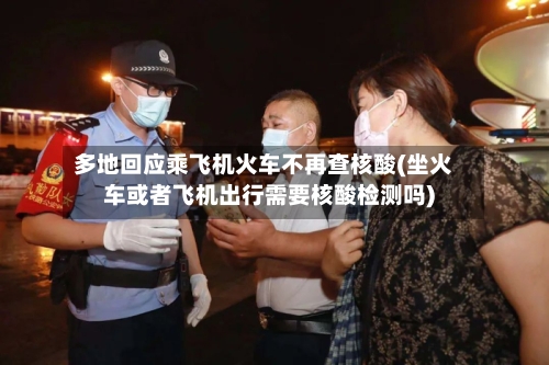 多地回应乘飞机火车不再查核酸(坐火车或者飞机出行需要核酸检测吗)