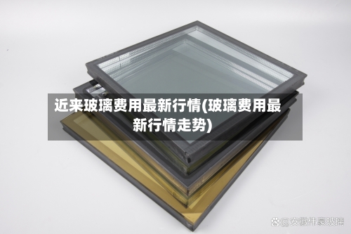 近来玻璃费用最新行情(玻璃费用最新行情走势)-第1张图片