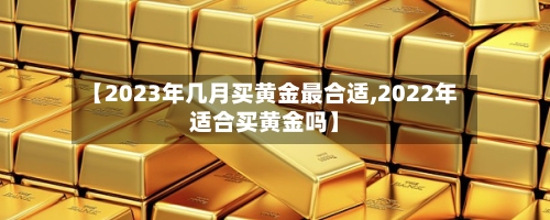 【2023年几月买黄金最合适,2022年适合买黄金吗】