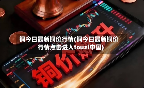 铜今日最新铜价行情(铜今日最新铜价行情点击进入touzi中国)-第3张图片