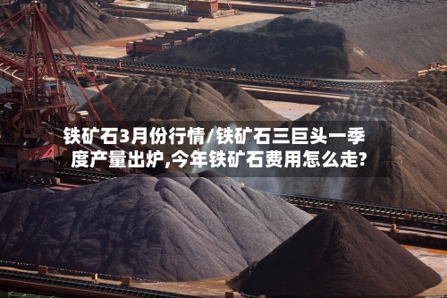 铁矿石3月份行情/铁矿石三巨头一季度产量出炉,今年铁矿石费用怎么走?