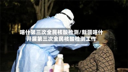 喀什第三次全民核酸检测/新疆喀什开展第三次全民核酸检测工作