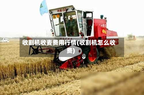 收割机收麦费用行情(收割机怎么收费)
