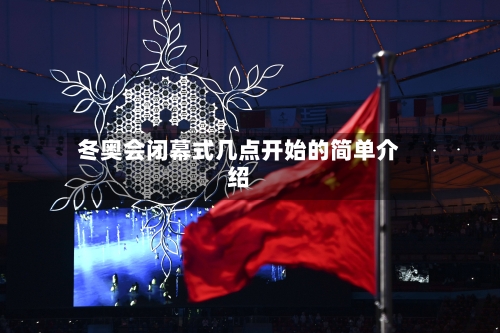 冬奥会闭幕式几点开始的简单介绍-第3张图片