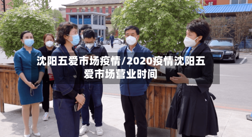 沈阳五爱市场疫情/2020疫情沈阳五爱市场营业时间