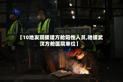 【10地发现援建方舱阳性人员,驰援武汉方舱医院单位】