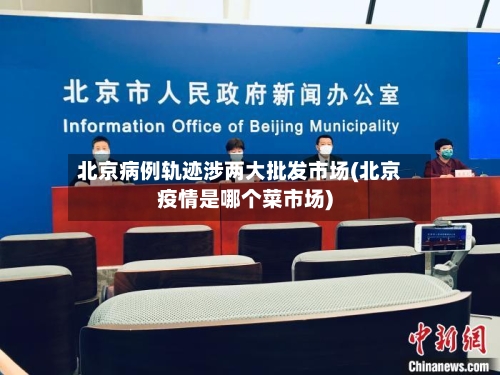 北京病例轨迹涉两大批发市场(北京疫情是哪个菜市场)-第2张图片