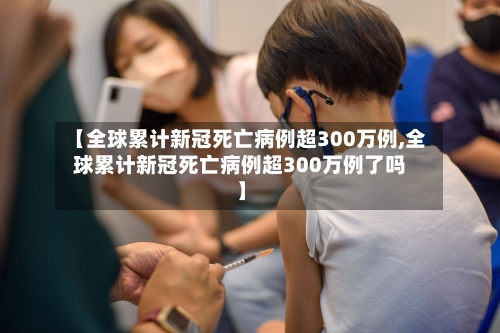 【全球累计新冠死亡病例超300万例,全球累计新冠死亡病例超300万例了吗】