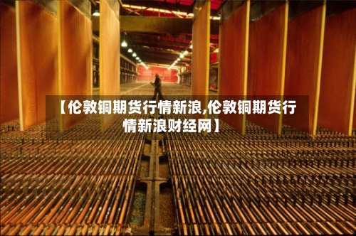 【伦敦铜期货行情新浪,伦敦铜期货行情新浪财经网】-第2张图片