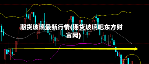 期货玻璃最新行情(期货玻璃吧东方财富网)
