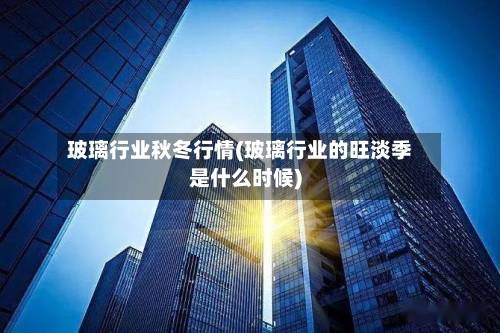 玻璃行业秋冬行情(玻璃行业的旺淡季是什么时候)-第2张图片