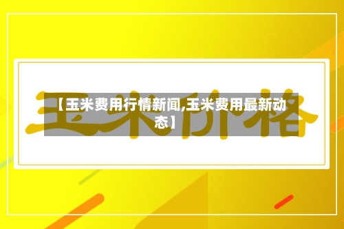 【玉米费用行情新闻,玉米费用最新动态】-第3张图片