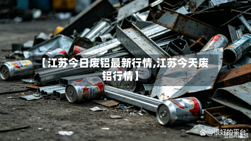 【江苏今日废铝最新行情,江苏今天废铝行情】-第2张图片