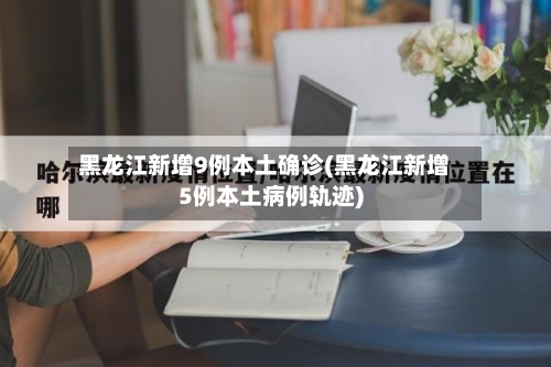 黑龙江新增9例本土确诊(黑龙江新增5例本土病例轨迹)-第3张图片